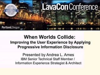 When Worlds Collide:
Improving the User Experience by Applying
   Progressive Information Disclosure

      Presented by Andrea L. Ames
      IBM Senior Technical Staff Member /
  Information Experience Strategist & Architect
 