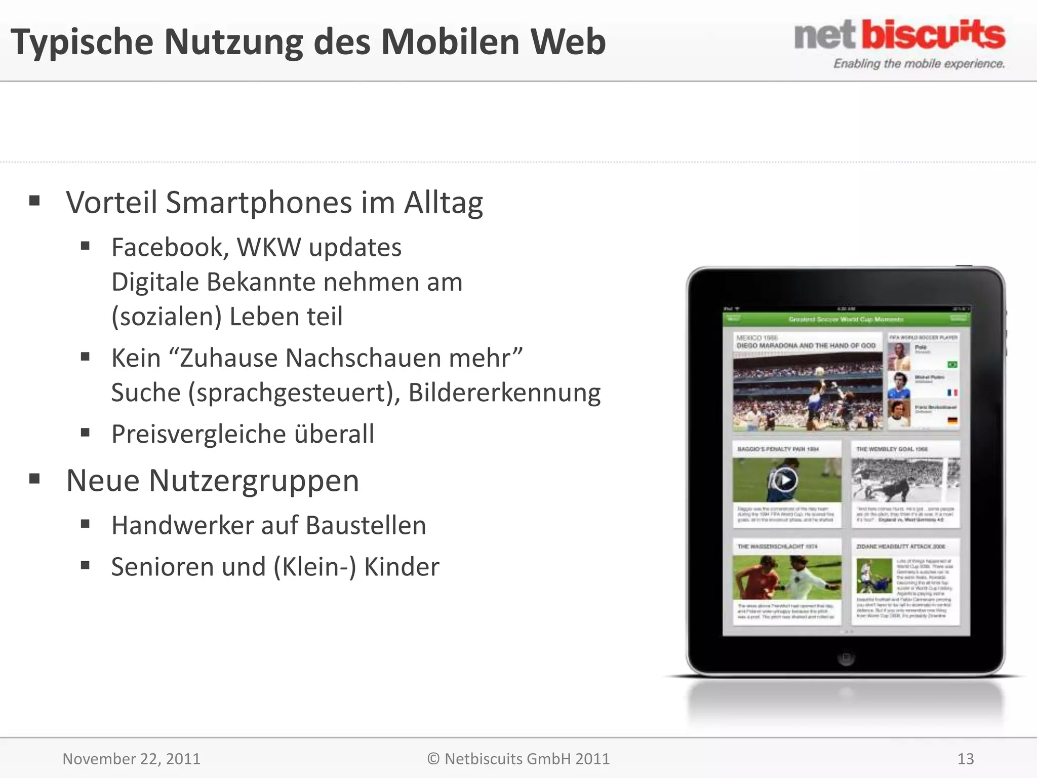 Typische Nutzung des Mobilen Web


 Vorteil Smartphones im Alltag
    Facebook, WKW updates
     Digitale Bekannte nehmen am
     (sozialen) Leben teil
    Kein “Zuhause Nachschauen mehr”
     Suche (sprachgesteuert), Bildererkennung
    Preisvergleiche überall
 Neue Nutzergruppen
    Handwerker auf Baustellen
    Senioren und (Klein-) Kinder




  November 22, 2011            © Netbiscuits GmbH 2011   13
 