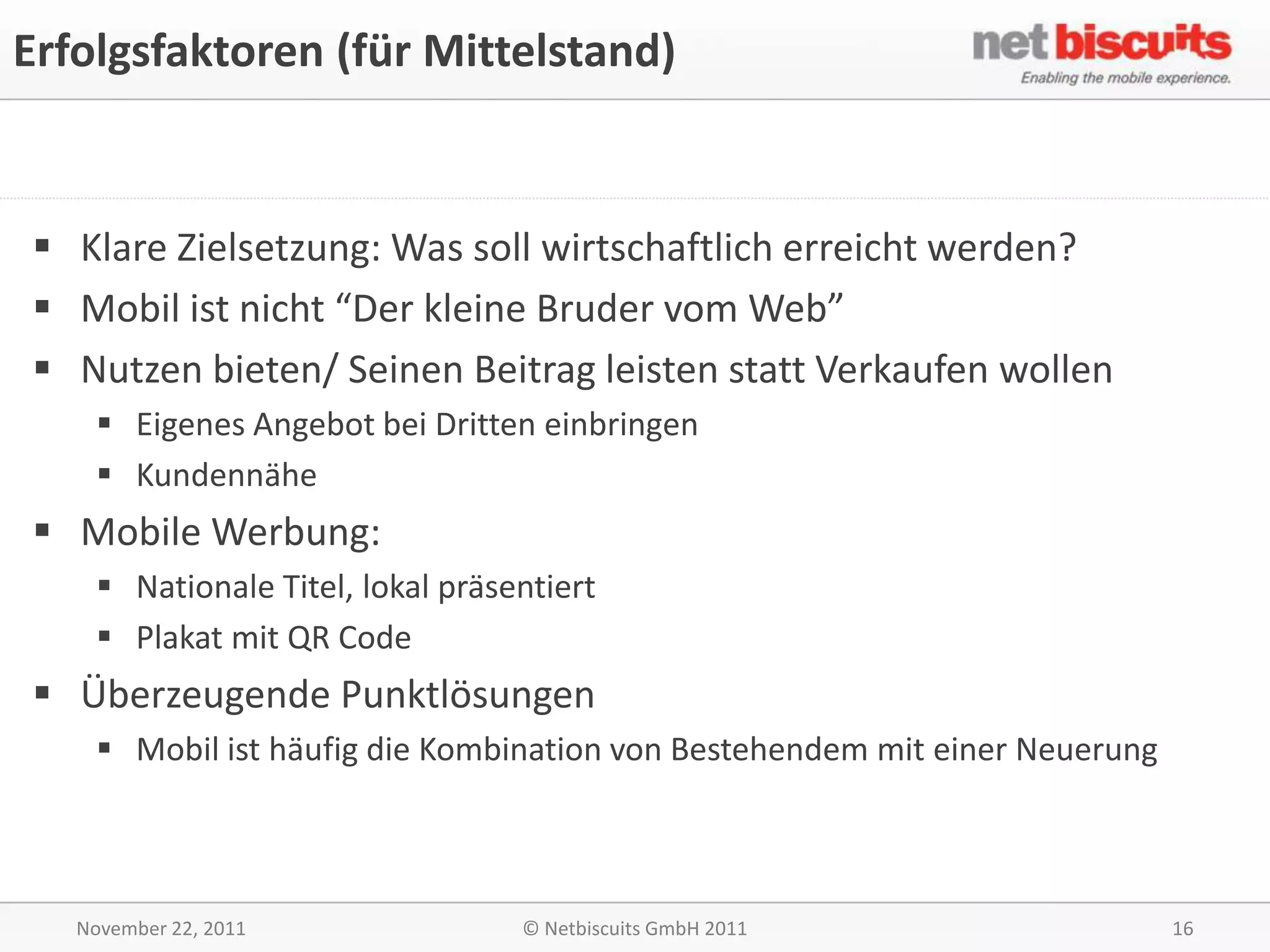 Erfolgsfaktoren (für Mittelstand)


 Klare Zielsetzung: Was soll wirtschaftlich erreicht werden?
 Mobil ist nicht “Der kleine Bruder vom Web”
 Nutzen bieten/ Seinen Beitrag leisten statt Verkaufen wollen
     Eigenes Angebot bei Dritten einbringen
     Kundennähe
 Mobile Werbung:
     Nationale Titel, lokal präsentiert
     Plakat mit QR Code
 Überzeugende Punktlösungen
     Mobil ist häufig die Kombination von Bestehendem mit einer Neuerung



   November 22, 2011              © Netbiscuits GmbH 2011                   16
 