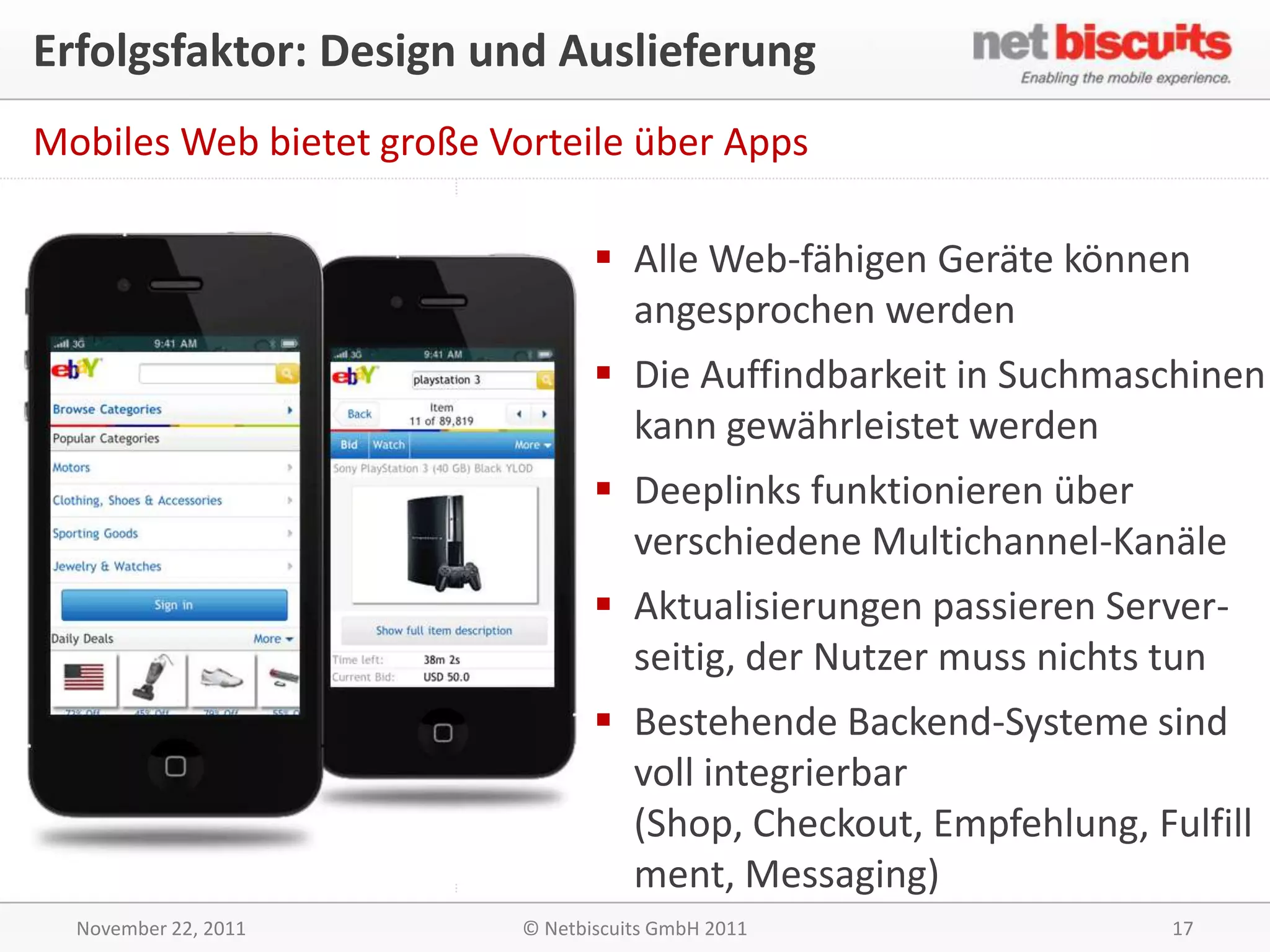 Erfolgsfaktor: Design und Auslieferung
Mobiles Web bietet große Vorteile über Apps

                                   Alle Web-fähigen Geräte können
                                    angesprochen werden
                                   Die Auffindbarkeit in Suchmaschinen
                                    kann gewährleistet werden
                                   Deeplinks funktionieren über
                                    verschiedene Multichannel-Kanäle
                                   Aktualisierungen passieren Server-
                                    seitig, der Nutzer muss nichts tun
                                   Bestehende Backend-Systeme sind
                                    voll integrierbar
                                    (Shop, Checkout, Empfehlung, Fulfill
                                    ment, Messaging)
  November 22, 2011        © Netbiscuits GmbH 2011                 17
 