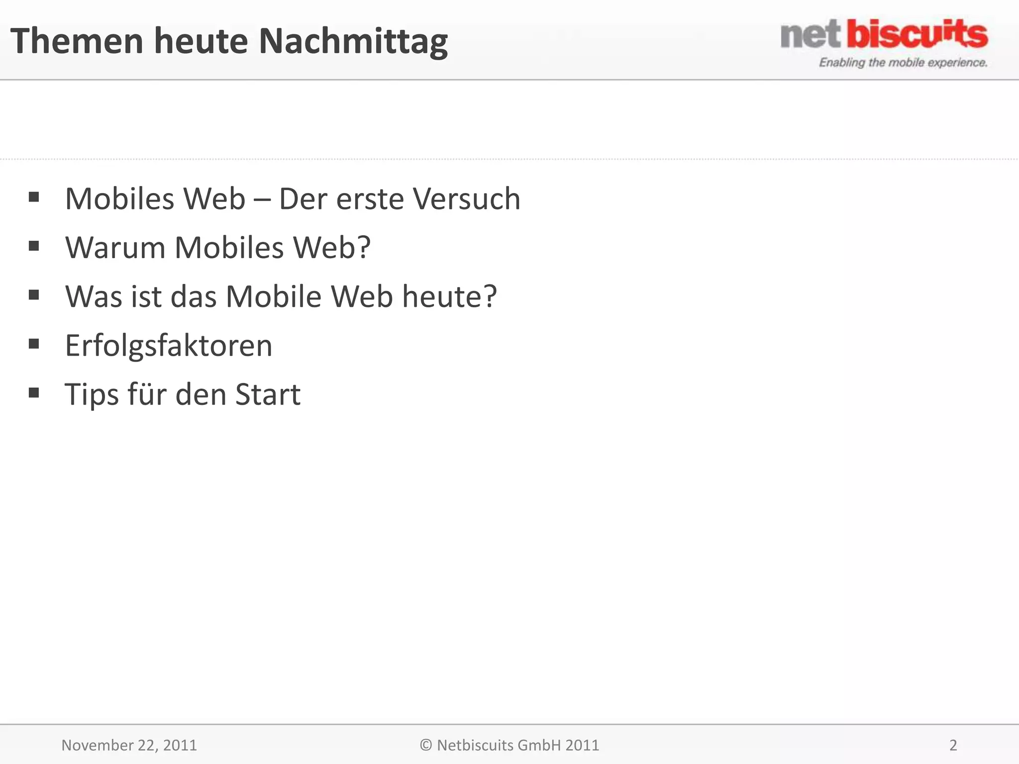 Themen heute Nachmittag


   Mobiles Web – Der erste Versuch
   Warum Mobiles Web?
   Was ist das Mobile Web heute?
   Erfolgsfaktoren
   Tips für den Start




    November 22, 2011       © Netbiscuits GmbH 2011   2
 