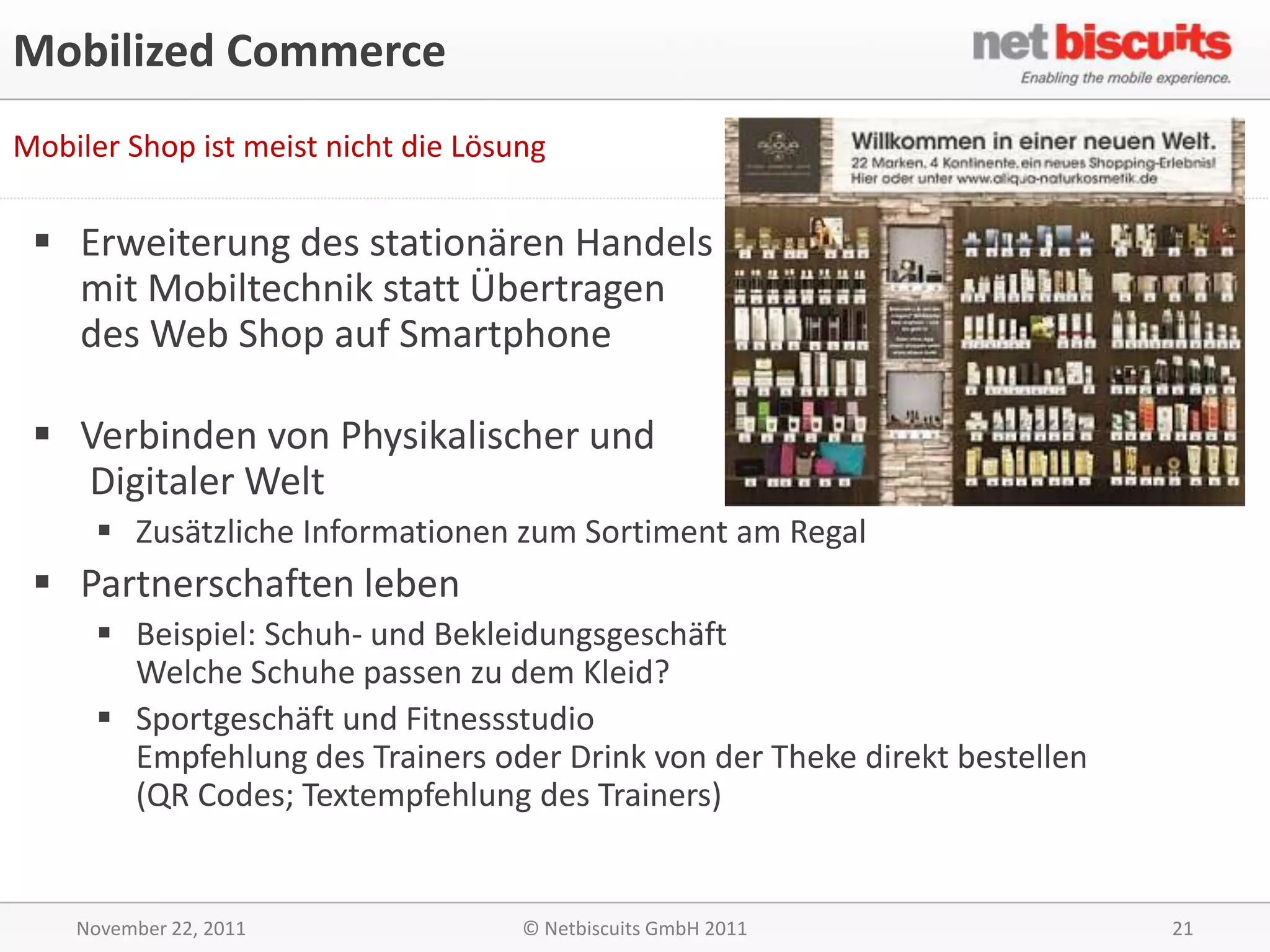 Mobilized Commerce
Mobiler Shop ist meist nicht die Lösung

  Erweiterung des stationären Handels
   mit Mobiltechnik statt Übertragen
   des Web Shop auf Smartphone

  Verbinden von Physikalischer und
   Digitaler Welt
       Zusätzliche Informationen zum Sortiment am Regal
  Partnerschaften leben
       Beispiel: Schuh- und Bekleidungsgeschäft
        Welche Schuhe passen zu dem Kleid?
       Sportgeschäft und Fitnessstudio
        Empfehlung des Trainers oder Drink von der Theke direkt bestellen
        (QR Codes; Textempfehlung des Trainers)


    November 22, 2011                © Netbiscuits GmbH 2011                21
 
