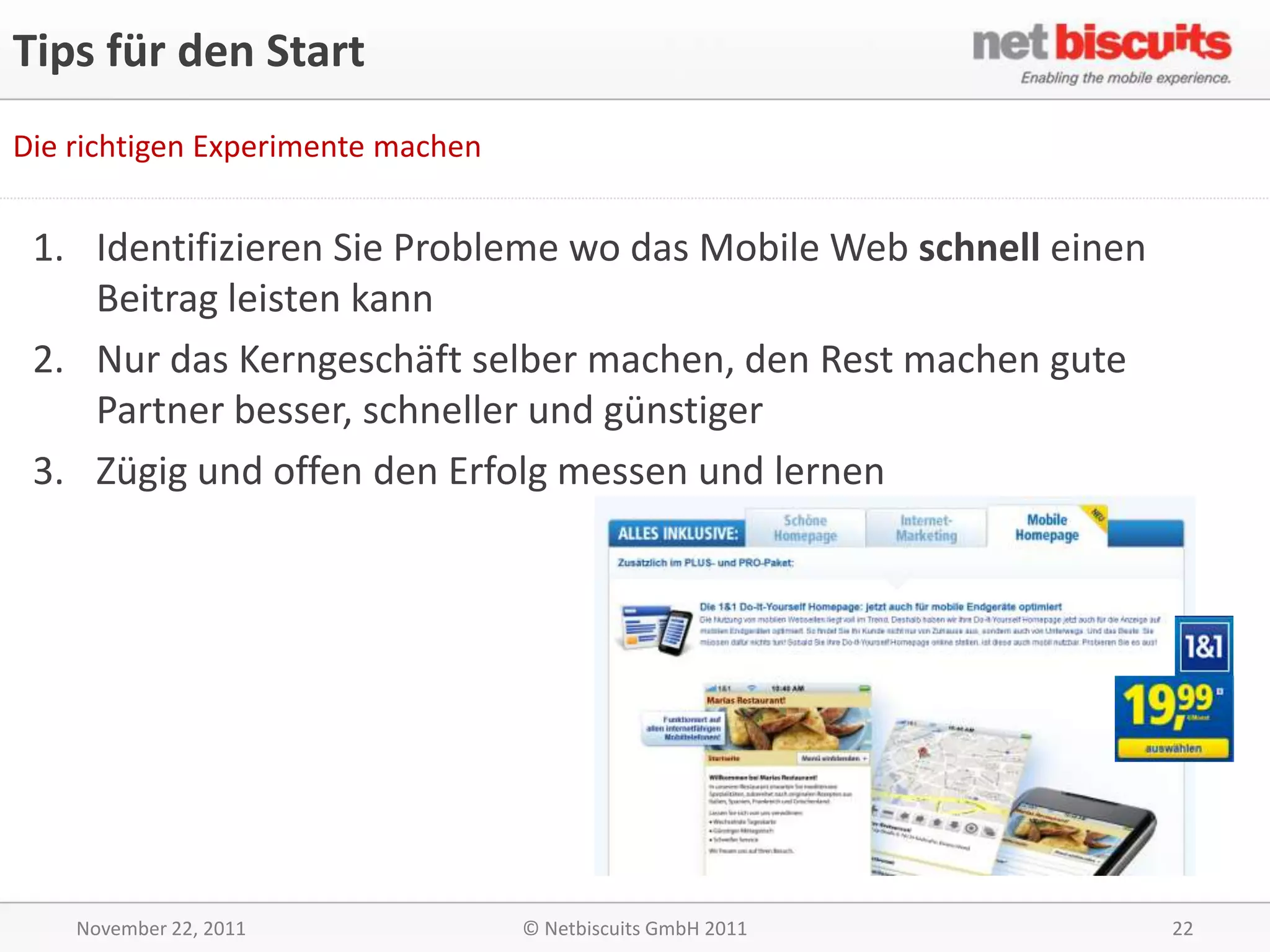 Tips für den Start
Die richtigen Experimente machen


 1. Identifizieren Sie Probleme wo das Mobile Web schnell einen
    Beitrag leisten kann
 2. Nur das Kerngeschäft selber machen, den Rest machen gute
    Partner besser, schneller und günstiger
 3. Zügig und offen den Erfolg messen und lernen




    November 22, 2011              © Netbiscuits GmbH 2011        22
 