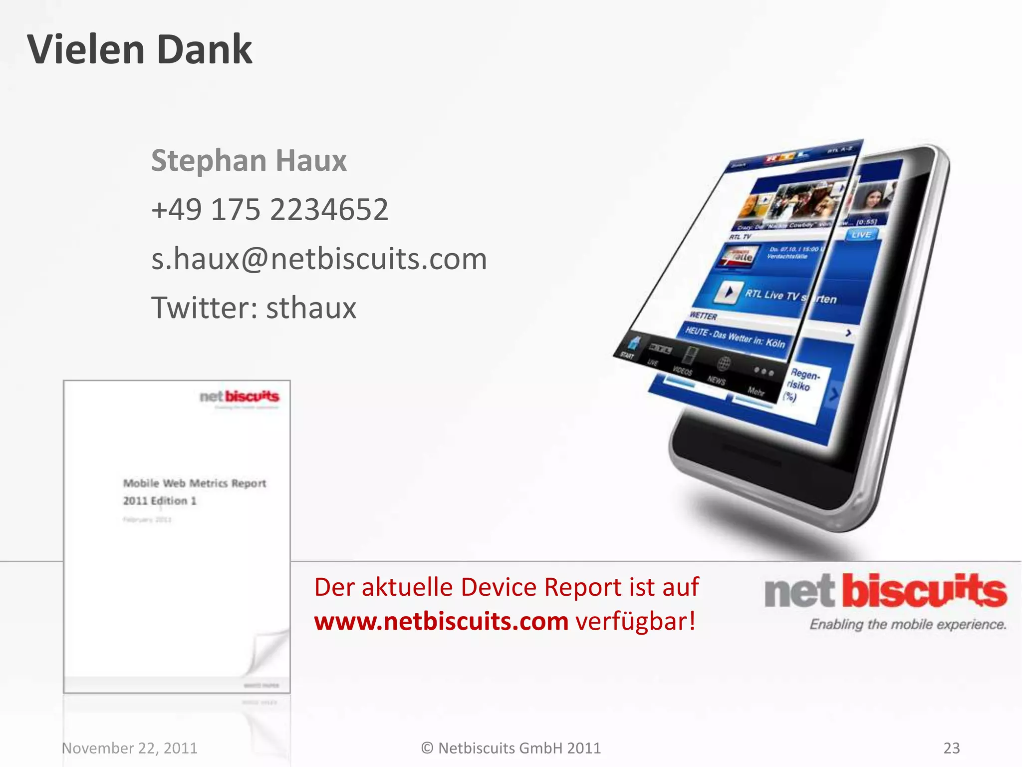 Vielen Dank

            Stephan Haux
            +49 175 2234652
            s.haux@netbiscuits.com
            Twitter: sthaux




                      Der aktuelle Device Report ist auf
                      www.netbiscuits.com verfügbar!



 November 22, 2011             © Netbiscuits GmbH 2011     23
 