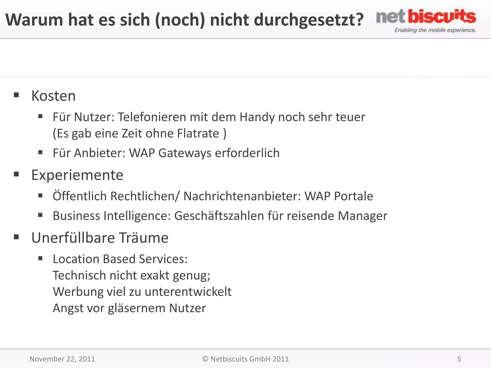 Warum hat es sich (noch) nicht durchgesetzt?


 Kosten
     Für Nutzer: Telefonieren mit dem Handy noch sehr teuer
      (Es gab eine Zeit ohne Flatrate )
     Für Anbieter: WAP Gateways erforderlich
 Experiemente
     Öffentlich Rechtlichen/ Nachrichtenanbieter: WAP Portale
     Business Intelligence: Geschäftszahlen für reisende Manager
 Unerfüllbare Träume
     Location Based Services:
      Technisch nicht exakt genug;
      Werbung viel zu unterentwickelt
      Angst vor gläsernem Nutzer


   November 22, 2011            © Netbiscuits GmbH 2011             5
 