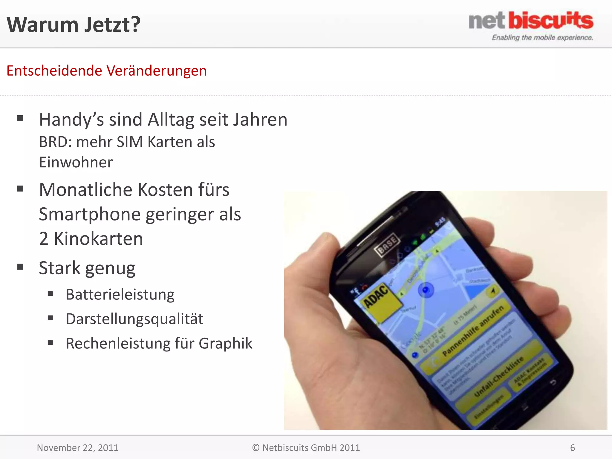 Warum Jetzt?
Entscheidende Veränderungen


  Handy’s sind Alltag seit Jahren
    BRD: mehr SIM Karten als
    Einwohner
  Monatliche Kosten fürs
   Smartphone geringer als
   2 Kinokarten
  Stark genug
      Batterieleistung
      Darstellungsqualität
      Rechenleistung für Graphik




    November 22, 2011           © Netbiscuits GmbH 2011   6
 