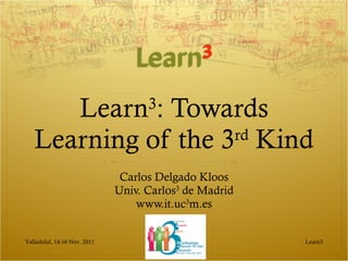 Learn 3 : Towards Learning of the 3 rd  Kind Carlos Delgado Kloos Univ. Carlos 3  de Madrid www.it.uc 3 m.es Learn3 Valladolid, 14-16 Nov. 2011 