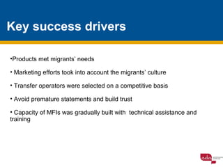 Key success drivers
•Products met migrants’ needs
• Marketing efforts took into account the migrants’ culture
• Transfer operators were selected on a competitive basis
• Avoid premature statements and build trust
• Capacity of MFIs was gradually built with technical assistance and
training
 