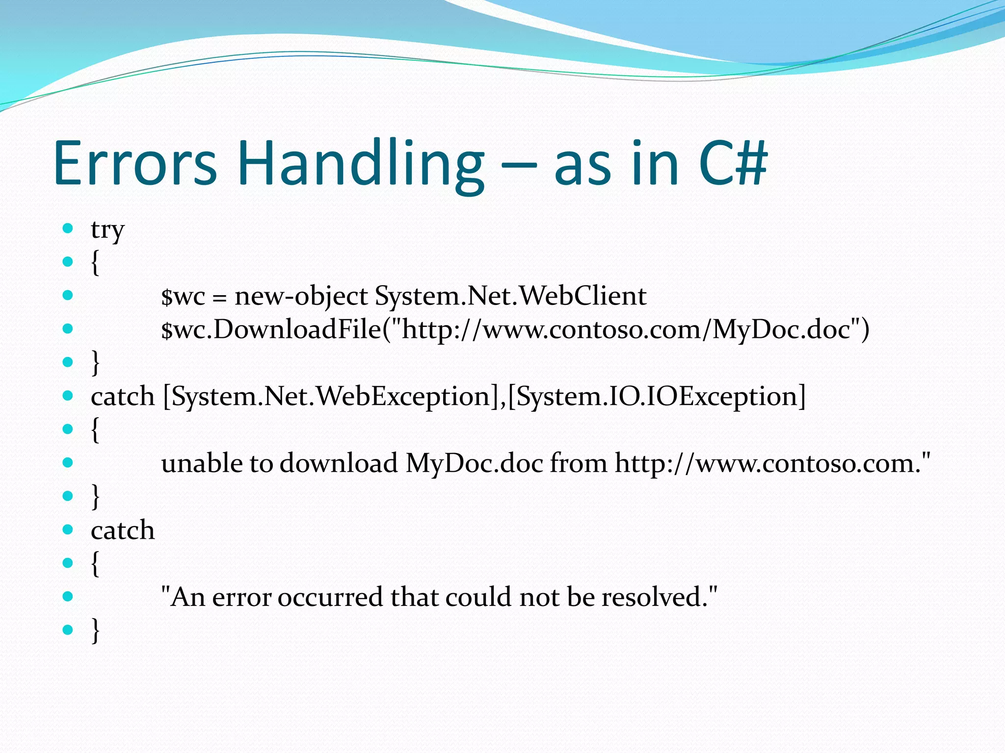 Errors Handling – as in C#
   try
   {
         $wc = new-object System.Net.WebClient
         $wc.DownloadFile("http://www.contoso.com/MyDoc.doc")
   }
   catch [System.Net.WebException],[System.IO.IOException]
   {
         unable to download MyDoc.doc from http://www.contoso.com."
   }
   catch
   {
         "An error occurred that could not be resolved."
   }
 