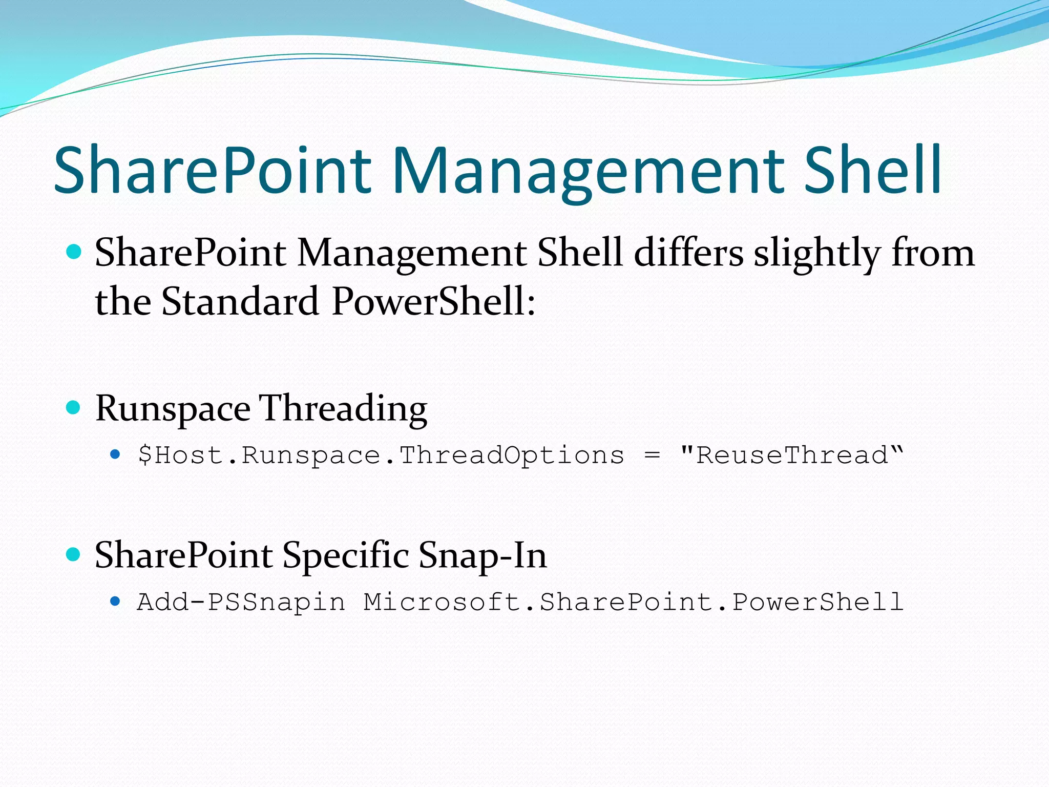 SharePoint Management Shell
 SharePoint Management Shell differs slightly from
  the Standard PowerShell:

 Runspace Threading
   $Host.Runspace.ThreadOptions = "ReuseThread“



 SharePoint Specific Snap-In
   Add-PSSnapin Microsoft.SharePoint.PowerShell
 