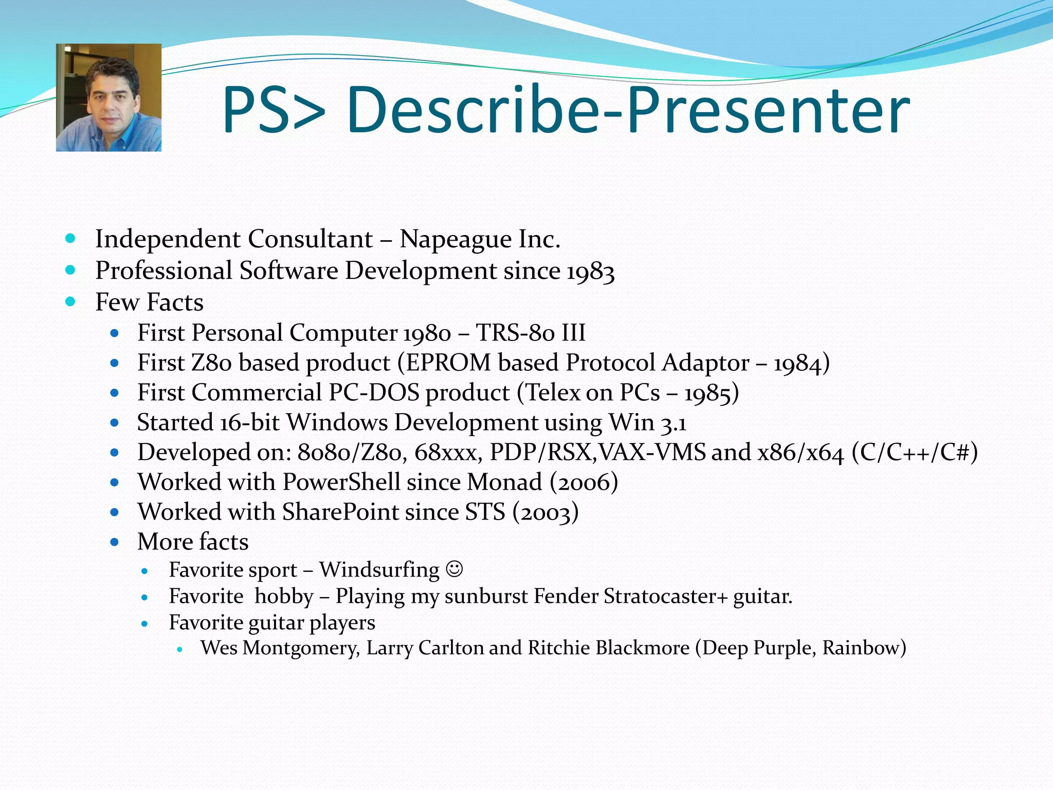 PS> Describe-Presenter
 Independent Consultant – Napeague Inc.
 Professional Software Development since 1983
 Few Facts
    First Personal Computer 1980 – TRS-80 III
    First Z80 based product (EPROM based Protocol Adaptor – 1984)
    First Commercial PC-DOS product (Telex on PCs – 1985)
    Started 16-bit Windows Development using Win 3.1
    Developed on: 8080/Z80, 68xxx, PDP/RSX,VAX-VMS and x86/x64 (C/C++/C#)
    Worked with PowerShell since Monad (2006)
    Worked with SharePoint since STS (2003)
    More facts
         Favorite sport – Windsurfing 
         Favorite hobby – Playing my sunburst Fender Stratocaster+ guitar.
         Favorite guitar players
             Wes Montgomery, Larry Carlton and Ritchie Blackmore (Deep Purple, Rainbow)
 
