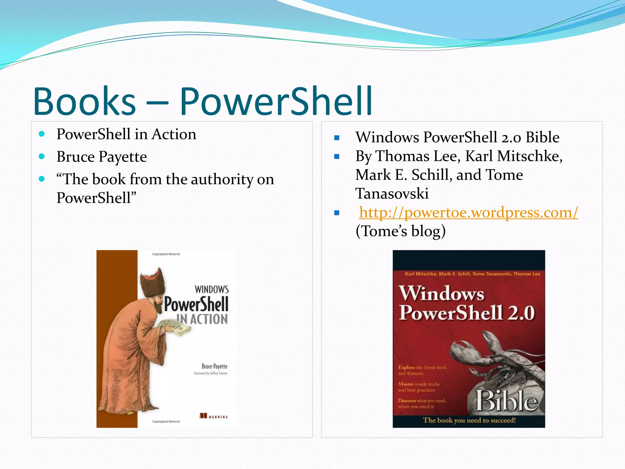 Books – PowerShell
 PowerShell in Action                 Windows PowerShell 2.0 Bible
 Bruce Payette                        By Thomas Lee, Karl Mitschke,
 “The book from the authority on       Mark E. Schill, and Tome
  PowerShell”                           Tanasovski
                                        http://powertoe.wordpress.com/
                                        (Tome’s blog)
 