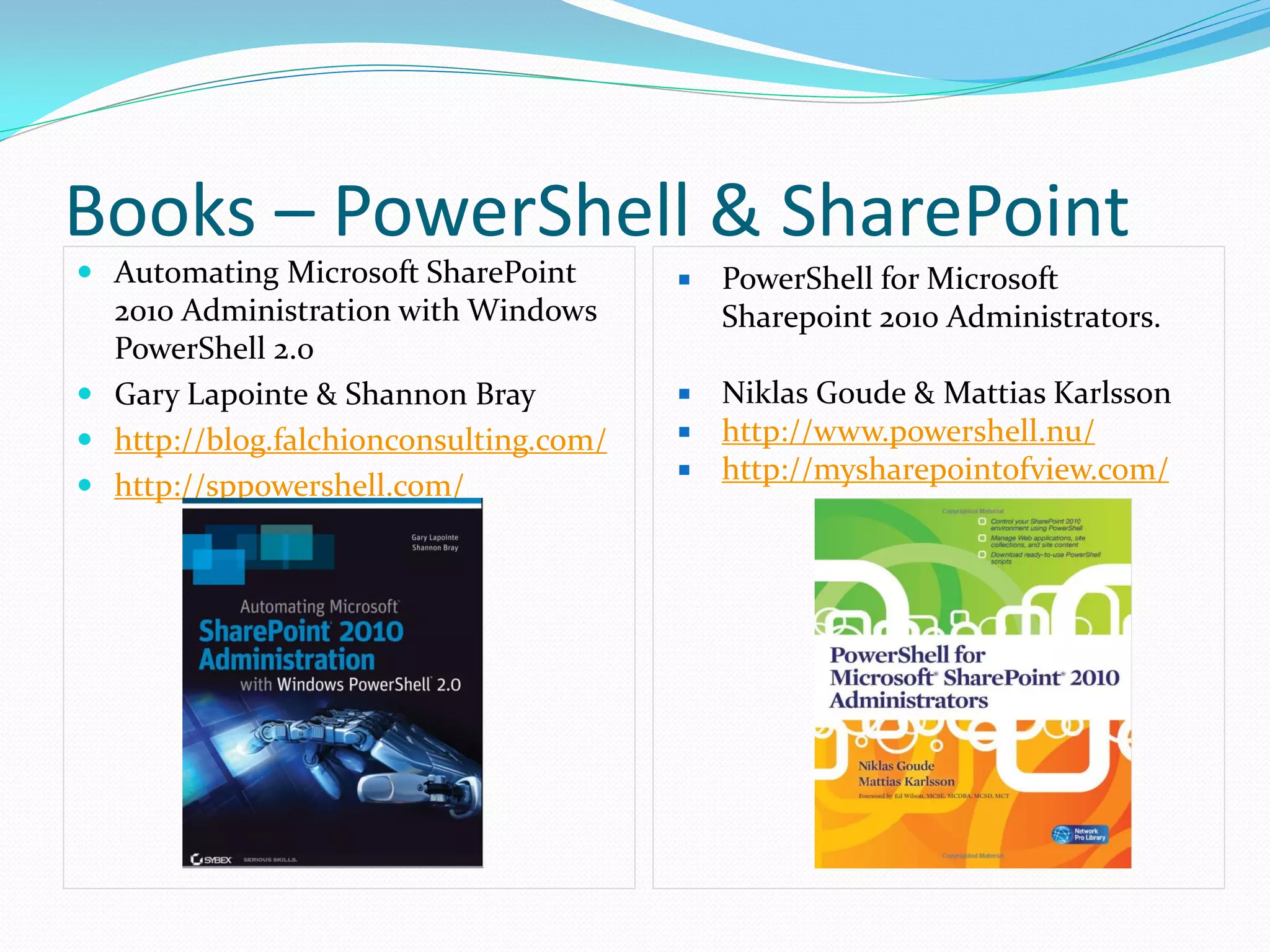 Books – PowerShell & SharePoint
 Automating Microsoft SharePoint          PowerShell for Microsoft
  2010 Administration with Windows          Sharepoint 2010 Administrators.
  PowerShell 2.0
 Gary Lapointe & Shannon Bray           Niklas Goude & Mattias Karlsson
 http://blog.falchionconsulting.com/    http://www.powershell.nu/
                                         http://mysharepointofview.com/
 http://sppowershell.com/
 