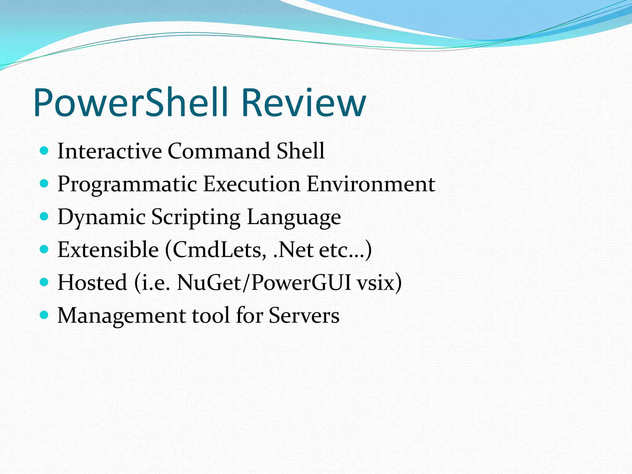 PowerShell Review
 Interactive Command Shell
 Programmatic Execution Environment
 Dynamic Scripting Language
 Extensible (CmdLets, .Net etc…)
 Hosted (i.e. NuGet/PowerGUI vsix)
 Management tool for Servers
 