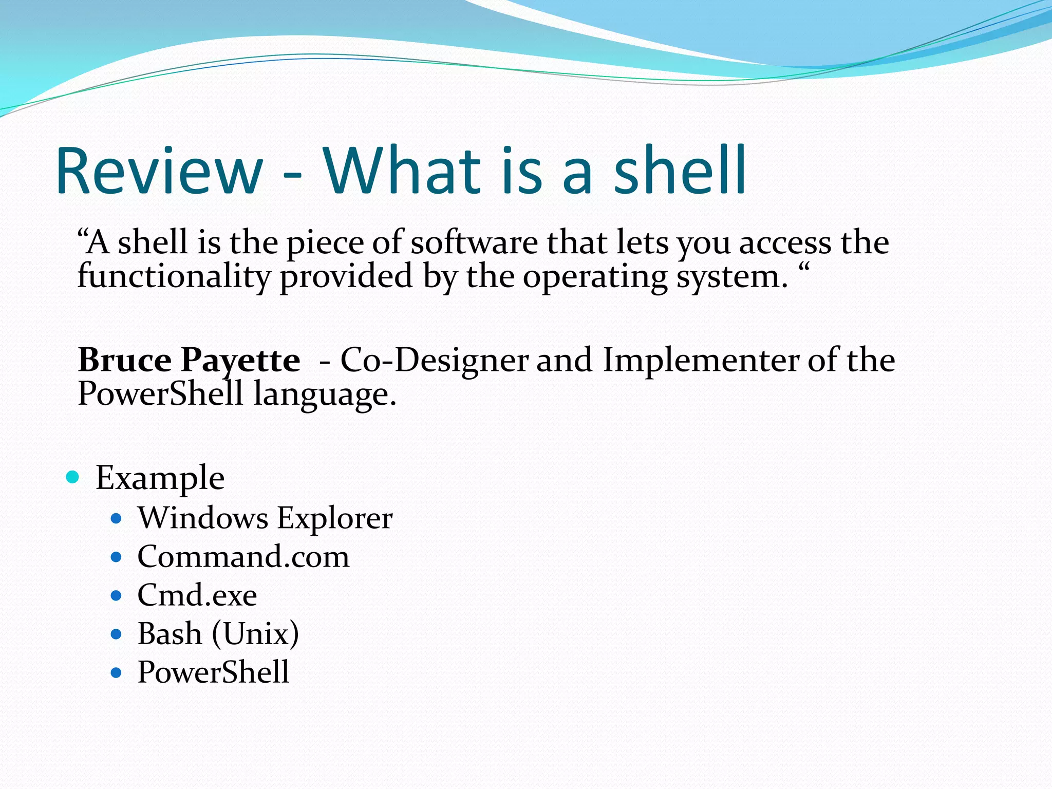 Review - What is a shell
“A shell is the piece of software that lets you access the
functionality provided by the operating system. “

Bruce Payette - Co-Designer and Implementer of the
PowerShell language.

 Example
    Windows Explorer
    Command.com
    Cmd.exe
    Bash (Unix)
    PowerShell
 