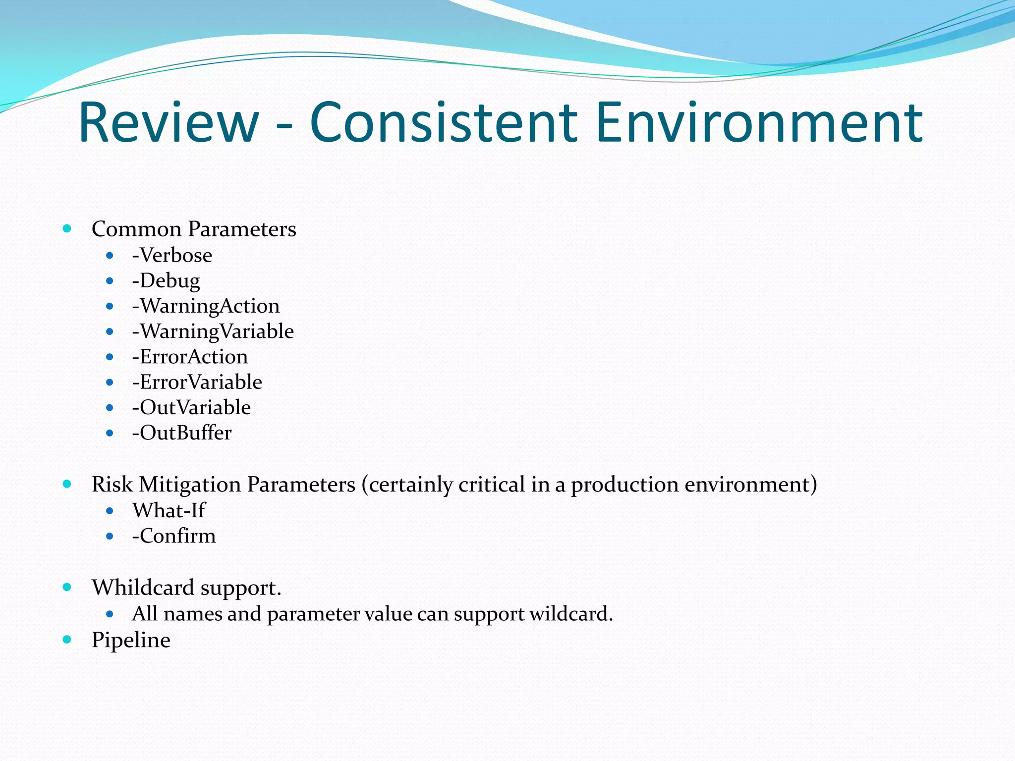 Review - Consistent Environment
 Common Parameters
    -Verbose
    -Debug
    -WarningAction
    -WarningVariable
    -ErrorAction
    -ErrorVariable
    -OutVariable
    -OutBuffer

 Risk Mitigation Parameters (certainly critical in a production environment)
    What-If
    -Confirm

 Whildcard support.
    All names and parameter value can support wildcard.
 Pipeline
 