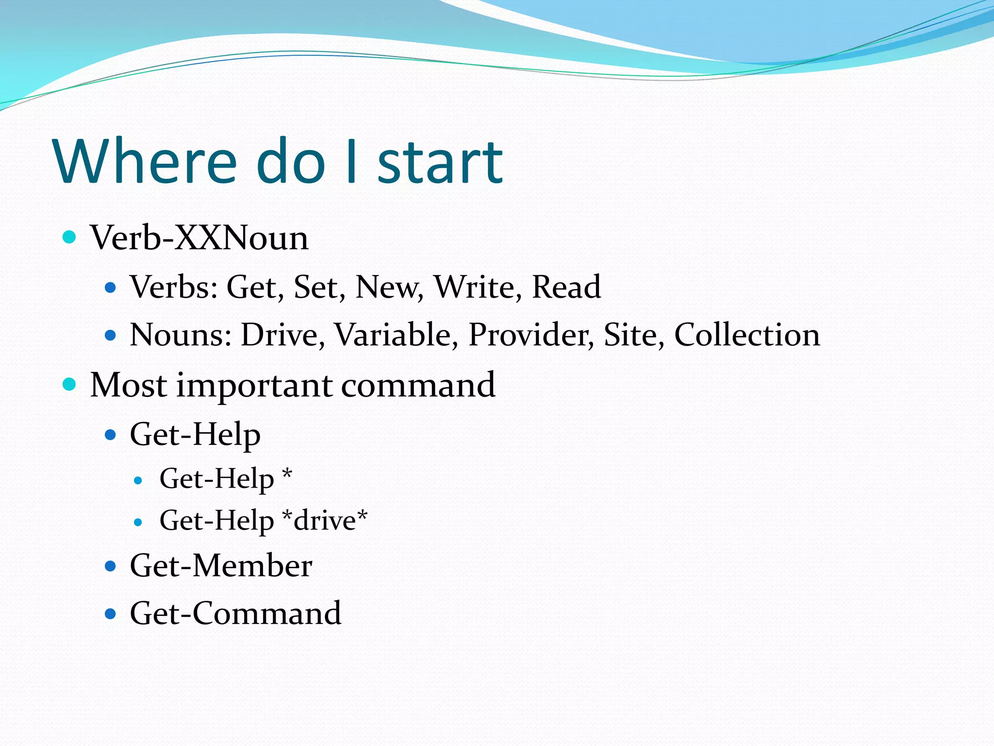 Where do I start
 Verb-XXNoun
    Verbs: Get, Set, New, Write, Read
    Nouns: Drive, Variable, Provider, Site, Collection
 Most important command
    Get-Help
        Get-Help *
        Get-Help *drive*
    Get-Member
    Get-Command
 