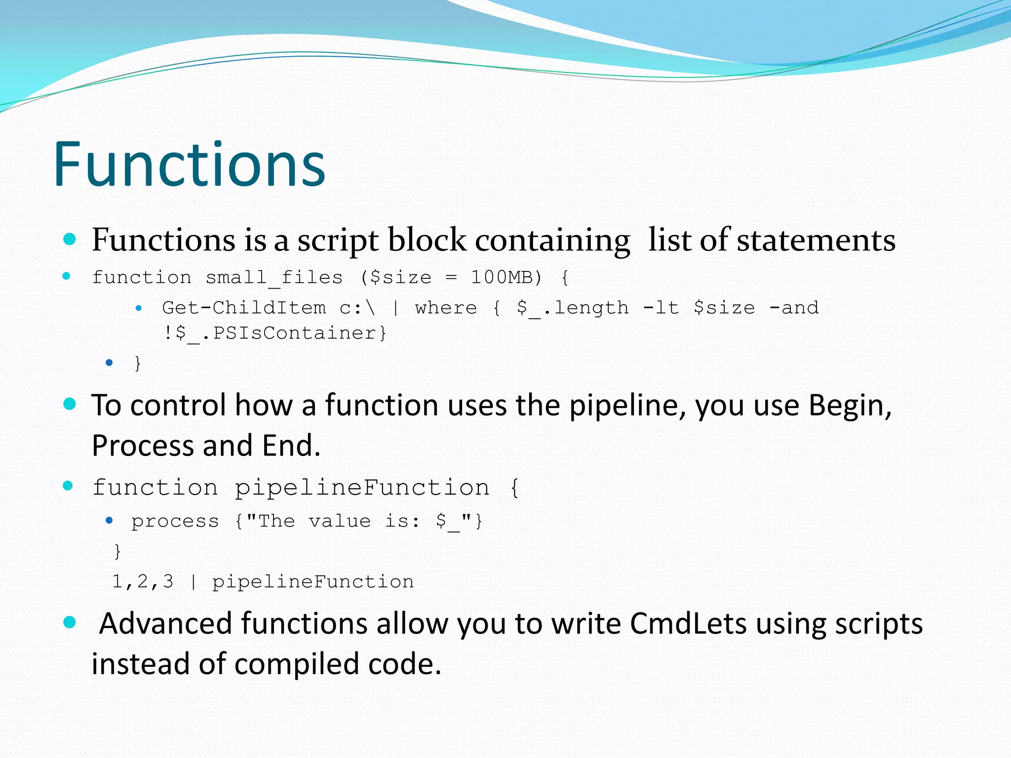 Functions
 Functions is a script block containing list of statements
 function small_files ($size = 100MB) {
        Get-ChildItem c: | where { $_.length -lt $size -and
         !$_.PSIsContainer}
    }

 To control how a function uses the pipeline, you use Begin,
  Process and End.
 function pipelineFunction {
    process {"The value is: $_"}
   }
   1,2,3 | pipelineFunction

 Advanced functions allow you to write CmdLets using scripts
  instead of compiled code.
 
