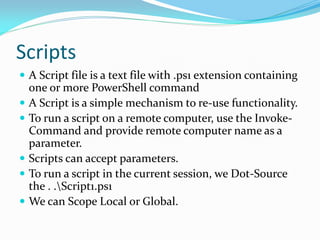 Scripts
 A Script file is a text file with .ps1 extension containing
    one or more PowerShell command
   A Script is a simple mechanism to re-use functionality.
   To run a script on a remote computer, use the Invoke-
    Command and provide remote computer name as a
    parameter.
   Scripts can accept parameters.
   To run a script in the current session, we Dot-Source
    the . .Script1.ps1
   We can Scope Local or Global.
 