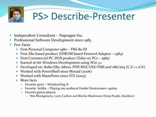 PS> Describe-Presenter
 Independent Consultant – Napeague Inc.
 Professional Software Development since 1983
 Few Facts
    First Personal Computer 1980 – TRS-80 III
    First Z80 based product (EPROM based Protocol Adaptor – 1984)
    First Commercial PC-DOS product (Telex on PCs – 1985)
    Started 16-bit Windows Development using Win 3.1
    Developed on: 8080/Z80, 68xxx, PDP/RSX,VAX-VMS and x86/x64 (C/C++/C#)
    Worked with PowerShell since Monad (2006)
    Worked with SharePoint since STS (2003)
    More facts
         Favorite sport – Windsurfing 
         Favorite hobby – Playing my sunburst Fender Stratocaster+ guitar.
         Favorite guitar players
             Wes Montgomery, Larry Carlton and Ritchie Blackmore (Deep Purple, Rainbow)
 