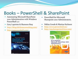 Books – PowerShell & SharePoint
 Automating Microsoft SharePoint          PowerShell for Microsoft
  2010 Administration with Windows          Sharepoint 2010 Administrators.
  PowerShell 2.0
 Gary Lapointe & Shannon Bray           Niklas Goude & Mattias Karlsson
 http://blog.falchionconsulting.com/    http://www.powershell.nu/
                                         http://mysharepointofview.com/
 http://sppowershell.com/
 