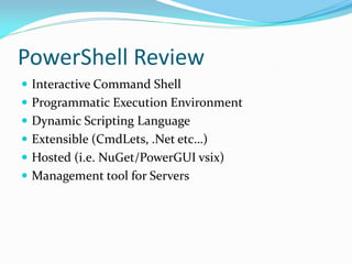 PowerShell Review
 Interactive Command Shell
 Programmatic Execution Environment
 Dynamic Scripting Language
 Extensible (CmdLets, .Net etc…)
 Hosted (i.e. NuGet/PowerGUI vsix)
 Management tool for Servers
 