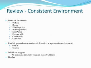 Review - Consistent Environment
 Common Parameters
    -Verbose
    -Debug
    -WarningAction
    -WarningVariable
    -ErrorAction
    -ErrorVariable
    -OutVariable
    -OutBuffer

 Risk Mitigation Parameters (certainly critical in a production environment)
    What-If
    -Confirm

 Whildcard support.
    All names and parameter value can support wildcard.
 Pipeline
 