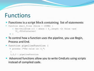 Functions
 Functions is a script block containing list of statements
 function small_files ($size = 100MB) {
        Get-ChildItem c: | where { $_.length -lt $size -and
         !$_.PSIsContainer}
    }

 To control how a function uses the pipeline, you use Begin,
  Process and End.
 function pipelineFunction {
    process {"The value is: $_"}
   }
   1,2,3 | pipelineFunction

 Advanced functions allow you to write CmdLets using scripts
  instead of compiled code.
 
