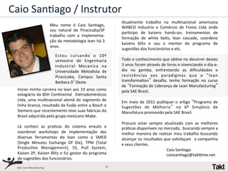Caio	
  SanQago	
  /	
  Instrutor	
  
                                                                                              Atualmente	
   trabalho	
   na	
   mulQnacional	
   americana	
  
                                       Meu	
   nome	
   é	
   Caio	
   SanQago,	
  	
         WABCO	
   Industria	
   e	
   Comércio	
   de	
   Freios	
   Ltda	
   onde	
  
                                       sou	
   natural	
   de	
   Piracicaba/SP	
  
                                                                                              parQcipo	
   de	
   kaizens	
   hands-­‐on,	
   treinamentos	
   de	
  
                                       trabalho	
   com	
   a	
   implementa-­‐
                                                                                              formação	
   de	
   white	
   belts,	
   lean	
   cascade,	
   coordeno	
  
                                       ção	
  da	
  metodologia	
  lean	
  há	
  3	
  
                                                                                              kaizens	
   blitz	
   e	
   sou	
   o	
   mentor	
   do	
   programa	
   de	
  
                                       anos.	
  
                                                                                              sugestões	
  dos	
  funcionários	
  e	
  etc.	
  
                                           Estou	
   cursando	
   o	
   10º	
                 	
  
                                           semestre	
   de	
   Engenharia	
                   Todo	
  o	
  conhecimento	
  que	
  obQve	
  no	
  decorrer	
  destes	
  
                                           Industrial	
   Mecanica	
   na	
                   3	
   anos	
   foram	
   através	
   de	
   livros	
   e	
   vivenciando	
   o	
   dia-­‐a-­‐
                                           Universidade	
   Metodista	
   de	
                dia	
   no	
   gemba,	
   enfrentando	
   as	
   diﬁculdades	
   e	
  
                                           Piracicaba,	
   Campus	
   Santa	
                 resistências	
   aos	
   paradigmas	
   que	
   o	
   “lean	
  
                                           Barbara	
  D’Oeste.	
                              transformaQon”	
   desaﬁa,	
   tenho	
   formação	
   no	
   curso	
  
                                                                                              de	
  “Formação	
  de	
  Liderança	
  de	
  Lean	
  Manufacturing”	
  
  Iniciei	
  minha	
  carreira	
  no	
  lean	
  aos	
  19	
  anos	
  como	
                   pela	
  SAE	
  Brasil.	
  
  estagiário	
  da	
  BSH	
  ConQnental	
   	
  EletrodomésQcos	
                             	
  
  Ltda,	
   uma	
   mulQnacional	
   alemã	
   do	
   segmento	
   de	
                       Em	
   maio	
   de	
   2011	
   publiquei	
   o	
   arQgo	
   “Programa	
   de	
  
  linha	
  branca,	
  resultado	
  da	
  fusão	
  entre	
  a	
  Bosch	
  e	
  	
              Sugestões	
   de	
   Melhoria”	
   no	
   6º	
   Simpósio	
   de	
  
  Siemens	
  que	
  recentemente	
  teve	
  suas	
  fabricas	
  do	
                          Manufatura	
  promovido	
  pela	
  SAE	
  Brasil.	
  
  Brasil	
  adquirida	
  pelo	
  grupo	
  mexicano	
  Mabe.	
                                 	
  
  	
                                                                                          Procuro	
   estar	
   sempre	
   atualizado	
   com	
   as	
   melhores	
  
  Lá	
   conheci	
   as	
   praQcas	
   do	
   sistema	
   enxuto	
   e	
                     práQcas	
  disponíveis	
  no	
  mercado,	
  	
  buscando	
  sempre	
  a	
  
  coordenei	
   workshops	
   de	
   implementação	
   das	
                                  melhor	
   maneira	
   de	
   realizar	
   meu	
   trabalho	
   buscando	
  
  diversas	
   ferramentas	
   do	
   lean	
   como	
   o	
   SMED	
                          alcançar	
  os	
  resultados	
  que	
  saQsfaçam	
   	
  a	
  companhia	
  
  (Single	
   Minutes	
   Exchange	
   Of	
   Die),	
   TPM	
   (Total	
                      e	
  seus	
  clientes.	
  
  ProducQve	
   Management),	
   5S,	
   Pull	
   System,	
                                                                                                                                         	
  	
  	
  	
  	
  	
  	
  	
  	
  	
  	
  	
  	
  	
  	
  	
  	
  	
  Caio	
  SanQago	
  
  Kaizen	
  2P,	
  Kaizen	
  Blitz	
  e	
  fui	
  gestor	
  do	
  programa	
                       	
  	
  	
  	
  	
  	
  	
  	
  	
  	
  	
  	
  	
  	
  	
  	
  	
  	
  	
  	
  	
  	
  	
  	
  	
  	
  	
  	
  	
  	
  	
  	
  	
  	
  	
  	
  	
  	
  	
  	
  	
  	
  caiosanQago@takNme.net	
  
  de	
  sugestões	
  dos	
  funcionários.	
  
  Takt:	
  Lean	
  Manufacturing	
                                                   10	
  
 