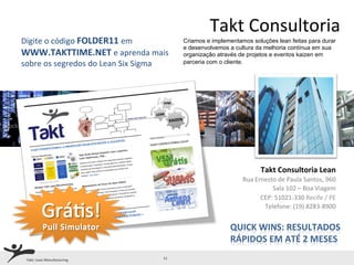 Takt	
  Consultoria	
  
Digite	
  o	
  código	
  FOLDER11	
  em	
                  Criamos e implementamos soluções lean feitas para durar
                                                           e desenvolvemos a cultura da melhoria contínua em sua
WWW.TAKTTIME.NET	
  e	
  aprenda	
  mais	
                 organização através de projetos e eventos kaizen em
sobre	
  os	
  segredos	
  do	
  Lean	
  Six	
  Sigma      parceria com o cliente.




                                                                                            	
  Takt	
  Consultoria	
  Lean	
  	
  
                                                                               	
  	
  Rua	
  Ernesto	
  de	
  Paula	
  Santos,	
  960	
  
                                                                                                          	
  	
  Sala	
  102	
  –	
  Boa	
  Viagem	
  
                                                                                               	
  	
  CEP:	
  51021-­‐330	
  Recife	
  /	
  PE	
  
                                                                                                        Telefone:	
  (19)	
  8283-­‐8900	
  	
  
                                                                                                                                                   	
  
                                                                           QUICK	
  WINS:	
  RESULTADOS	
  
                                                                           RÁPIDOS	
  EM	
  ATÉ	
  2	
  MESES	
  
 Takt:	
  Lean	
  Manufacturing	
                 11	
  
 