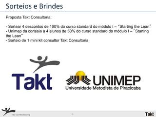 Sorteios	
  e	
  Brindes	
  
Proposta Takt Consultoria:

-  Sortear 4 descontos de 100% do curso standard do módulo I – “Starting the Lean”
-  Unimep da cortesia a 4 alunos de 50% do curso standard do módulo I – “Starting
the Lean”
-  Sorteio de 1 mini kit consultor Takt Consultoria




   Takt:	
  Lean	
  Manufacturing	
     6	
  
 