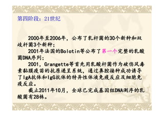第四阶段：21世纪


   2000年至2006年，公布了乳杆菌的30个新种和双
   2000年至2006年，公布了乳杆菌的 30个新种和双
       年至2006年，公布了乳杆菌的30
歧杆菌3个新种；
歧杆菌3
   2001年法国的Bolotin等公布了第一个完整的乳酸
   2001年法国的 Bolotin等公布了第一个完整的乳酸
       年法国的Bolotin 等公布了第一个
菌DNA序列；
 DNA序列；
   2001，Grangette等首先用乳酸杆菌作为破伤风毒
   2001，Grangette等首先用乳酸杆菌作为破伤风毒
素黏膜疫苗的抗原递呈系统，通过鼻腔接种成功诱导
了IgA抗体和IgG抗体的特异性体液免疫反应及细胞免
 IgA抗体和IgG抗体的特异性体液免疫反应及细胞免
    抗体和IgG
疫反应。
   截止2011年10月，全球已完成基因组DNA测序的乳
   截止2011 10月，全球已完成基因组 DNA测序的乳
       2011年 月，全球已完成基因组DNA
酸菌有28株。
酸菌有2828株。
 