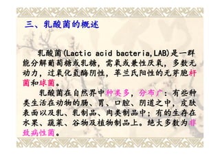 三、乳酸菌的概述


  乳酸菌(Lactic acid bacteria,LAB)是一群
  乳酸菌(Lactic      bacteria,LAB)是一群
能分解葡萄糖或乳糖，需氧或兼性厌氧，多数无
动力，过氧化氢酶阴性，革兰氏阳性的无芽胞杆
动力，过氧化氢酶阴性，革兰氏阳性的无芽胞杆
菌和球菌。
  球菌。
  乳酸菌在自然界中种类多，分布广：有些种
  乳酸菌在自然界中种类多 分布广：有些种
               种类多，
类生活在动物的肠、胃、口腔、阴道之中，皮肤
表面以及乳、乳制品、肉类制品中；有的生存在
水果、蔬菜、谷物及植物制品上。绝大多数为非
水果、蔬菜、谷物及植物制品上。绝大多数为非
致病性菌。
致病性菌。
 
