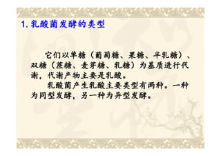 1.乳酸菌发酵的类型
1.乳酸菌发酵的类型


   它们以单糖（葡萄糖、果糖、半乳糖）、
 双糖（蔗糖、麦芽糖、乳糖）为基质进行代
 谢，代谢产物主要是乳酸。
   乳酸菌产生乳酸主要类型有两种。一种
 为同型发酵，另一种为异型发酵。
 