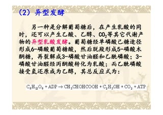 （2）异型发酵
  另一种是分解葡萄糖后，在产生乳酸的同
时，还可以产生乙酸、乙醇、CO2等其它代谢产
时，还可以产生乙酸、乙醇、CO
物的异型乳酸发酵。葡萄糖经单磷酸己糖途径
物的异型乳酸发酵
  异型乳酸发酵。葡萄糖经单磷酸己糖途径
形成6-磷酸葡萄糖酸，然后脱羧形成5-磷酸木
形成6-磷酸葡萄糖酸，然后脱羧形成5-
  6-磷酸葡萄糖酸，然后脱羧形成 5-磷酸木
酮糖，再裂解成3-磷酸甘油醛和乙酰磷酸；3-
酮糖，再裂解成3-磷酸甘油醛和乙酰磷酸；3-
        3-磷酸甘油醛和乙酰磷酸；
磷酸甘油醛经丙酮酸转化为乳酸；而乙酰磷酸
接受氢还原成为乙醇，其总反应式为：
接受氢还原成为乙醇，其总 反应式为：
            其总反应式
 