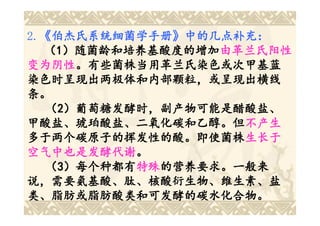 2.《伯杰氏系统细菌学手册》中的几点补充：
  《伯杰氏系统细菌学手册
  《伯杰氏系统细菌学手册》
  （1）随菌龄和培养基酸度的增加由革兰氏阳性
     ）随菌龄和培养基酸度的增加由革兰氏阳性
变为阴性。有些菌株当用革兰氏染色或次甲基蓝
变为阴性。有些菌株当用革兰氏染色或次甲基蓝
染色时呈现出两极体和内部颗粒，或呈现出横线
条。
   （2）葡萄糖发酵时，副产物可能是醋酸盐、
甲酸盐、琥珀酸盐、二氧化碳和乙醇。但不产生
甲酸盐、琥珀酸盐、二氧化碳和乙醇。但不产生
多于两个碳原子的挥发性的酸。即使菌株生长于
多于两个碳原子的挥发性的酸。即使菌株生长于
空气中也是发酵代谢。
空气中也是发酵代谢。
   （3）每个种都有特殊的营养要求。一般来
     ）每个种都有特殊
           特殊的营养要求。一般来
说，需要氨基酸、肽、核酸衍生物、维生素、盐
类、脂肪或脂肪酸类和可发酵的碳水化合物。
 