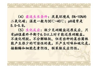 （4）最适生长条件：厌氧环境或 5%-10%的
        最适生长条件：厌氧环境或 5%-10%的
二氧化碳；温度一般为30 -40 ；pH通常是
二氧化碳； 温度一般为30 -40℃； pH通常是
               30℃-40
5.5-5.8。
5.5-5.8。
   （5）生化反应：极少见硝酸盐还原反应，只
        生化反应：
有pH值最终平衡于6.0以上时才能还原硝酸盐。
  pH值最终平衡于 6.0以上时才能还原硝酸盐。
    值最终平衡于6.0
不液化明胶。不分解酪朊，但有些种的某些菌株
能产生很少的可溶性的氮。不产生吲哚和硫化氢。
接触酶和细胞色素阴性，联苯胺反应阴性。
 