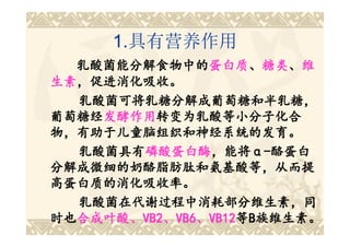 1.具有营养作用
  乳酸菌能分解食物中的蛋白质、糖类、维
  乳酸菌能分解食物中的蛋白质 糖类、
                 蛋白质、
生素，促进消化吸收。
生素，促进消化吸收。
  乳酸菌可将乳糖分解成葡萄糖和半乳糖，
葡萄糖经发酵作用转变为乳酸等小分子化合
葡萄糖经发酵作用
    发酵作用转变为乳酸等小分子化合
物，有助于儿童脑组织和神经系统的发育。
  乳酸菌具有磷酸蛋白酶，能将α-酪蛋白
  乳酸菌具有磷酸蛋白酶 ，能将α
        磷酸蛋白酶，能将
分解成微细的奶酪脂肪肽和氨基酸等，从而提
高蛋白质的消化吸收率。
  乳酸菌在代谢过程中消耗部分维生素，同
时也合成叶酸、VB2、VB6、VB12等B族维生素。
时也合成叶酸 VB2、 VB6、 VB12等
  合成叶酸、
 