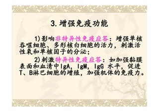 3.增强免疫功能
     3.增强免疫功能
   1)影响非特异性免疫应答：增强单核
   1)影响 非特异性免疫应答：增强单核
     影响非特异性免疫应答
吞噬细胞、多形核白细胞的活力，刺激活
吞噬细胞、
性氧和单核因子的分泌；
性氧和单核因子的分泌；
   2)刺激特异性免疫应答：如加强黏膜
     刺激特异性免疫应答
        特异性免疫应答：如加强黏膜
表面和血清中IgA，IgM，IgG 水平，促进
表面和血清中IgA IgM，
         IgA，
T、B淋巴细胞的增殖，加强机体的免疫力。
 
