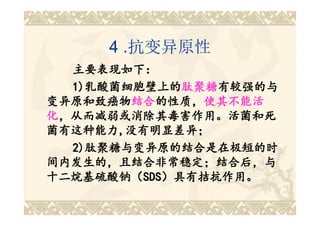 4 .抗变异原性
  主要表现如下：
  1)乳酸菌细胞壁上的肽聚糖有较强的与
    乳酸菌细胞壁上的肽聚糖 有较强的与
              肽聚糖有较强的
变异原和致癌物结合的性质，使其不能活
变异原和致癌物结合 的性质，使
        结合的性质，
化，从而减弱或消除其毒害作用。活菌和死
菌有这种能力,没有明显差异；
菌有这种能力,
  2)肽聚糖与变异原的结合是在极短的时
  2)肽聚糖与变异原的结合是在极短的时
间内发生的，且结合非常稳定；结合后，与
间内发生的，且结合非常稳定；结合后，
                 结合后，与
十二烷基硫酸钠（SDS）具有拮抗作用。
十二烷基硫酸钠（SDS
         SDS）具有拮抗作用。
 