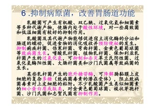 6 .抑制病原菌，改善胃肠道功能
  乳酸菌可产生有机酸、双乙酰、过氧化氢和细菌素
等多种代谢产物，使肠内处于酸性环境，对一些腐败菌
等多种代谢产物，使肠内处于酸性环境
              酸性环境，对一些腐败菌
和低温细菌有较好的抑制作用。
  乳酸菌及其代谢产物能够促进宿主消化酶的分泌和
肠道的蠕动，促进食物的消化吸收并预防便秘的发生。
肠道的蠕动，促进食物的消化吸收并预防便秘
                  预防便秘的发生。
抑制痢疾杆菌、伤寒杆菌、弯曲杆菌、金黄色葡萄球菌
抑制痢疾杆菌、伤寒杆菌、弯曲杆菌、金黄色葡萄球菌
等致病菌生长。嗜酸乳杆菌、植物乳杆菌、保加利亚乳
 致病菌生长
    生长。嗜酸乳杆菌、植物乳杆菌、保加利亚乳
杆菌产生的过氧化氢，可抑制和杀灭革兰氏阴性菌、过
杆菌产生的过氧化氢 ，可抑制和杀灭
     过氧化氢，可抑制和杀灭革兰氏阴性菌、过
氧化氢酶阳性菌、大肠杆菌类和沙门氏菌属等致病菌的
生长。
  某些乳杆菌产生的胞外糖苷酶，可降解肠黏膜上皮
  某些乳杆菌产生的胞外糖苷酶 ，可降解
           胞外糖苷酶，可降解肠黏膜上皮
细胞的复杂多糖（致病菌毒素的潜在受体），阻止致病
细胞的复杂多糖（致病菌毒素的潜在受体），阻止致病
     多糖（致病菌毒素的潜在受体）
菌毒素对上皮细胞的粘附。不少乳酸菌产生类似细菌素
菌毒素对上皮细胞的粘附。
的细小蛋白质或肽类，对金黄色葡萄球菌、梭状芽孢杆
 细小蛋白质或肽类，对金黄色葡萄球菌、梭状芽孢杆
菌、沙门氏菌和志贺氏菌有抑制作用。
菌、沙门氏菌和志贺氏菌有抑制作用
             抑制作用。
 