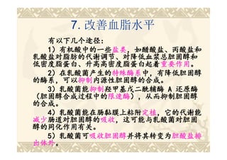 7. 改善血脂水平
  有以下几个途径：
  1）有机酸中的一些盐类，如醋酸盐、丙酸盐和
  1）有机酸中的一些盐类
            盐类，如醋酸盐、丙酸盐和
乳酸盐对脂肪的代谢调节、对降低血浆总胆固醇和
低密度脂蛋白、升高高密度脂蛋白起着重要作用。
低密度脂蛋白、升高高密度脂蛋白起着重要作用
                  重要作用。
  2）在乳酸菌产生的特殊酶系中，有降低胆固醇
  2）在乳酸菌产生的特殊酶系
            特殊酶系中，有降低胆固醇
的酶系，可以抑制内源性胆固醇的合成。
的酶系，可以抑制
      抑制内源性胆固醇的合成。
  3）乳酸菌能抑制羟甲基戊二酰辅酶 A 还原酶
  3）乳酸菌能抑制
        抑制羟甲基戊二酰辅酶
（胆固醇合成过程中的限速酶），从而抑制胆固醇
（胆固醇合成过程中的限速酶
           限速酶），从而抑制胆固醇
的合成。
  4）乳酸菌能在肠黏膜上粘附定植，它的代谢能
  4）乳酸菌能在肠黏膜上粘附定植
                定植，它的代谢能
减少肠道对胆固醇的吸收，这可能与乳酸菌对胆固
减少肠道对胆固醇的 吸收，这可能与乳酸菌对胆固
  肠道对胆固醇的吸收
醇的同化作用有关。
  5）乳酸菌可吸收胆固醇并将其转变为胆酸盐排
  5）乳酸菌可吸收胆固醇并将其转变为胆酸盐排
        吸收胆固醇并将其转变为
出体外。
出体外。
 