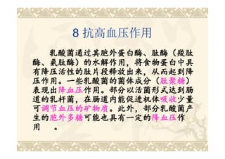 8 抗高血压作用
   乳酸菌通过其胞外蛋白酶、肽酶（羧肽
酶、氨肽酶）的水解作用，将食物蛋白中具
有降压活性的肽片段释放出来，从而起到降
压作用。一些乳酸菌的菌体成分（肽聚糖）
压作用。一些 乳酸菌的菌体成分（肽聚糖）
      一些乳酸菌的菌体成分
表现出降血压作用。部分以活菌形式达到肠
表现出降血压
     降血压作用。部分以活菌形式达到肠
道的乳杆菌，在肠道内能促进机体吸收少量
道的乳杆菌，在肠道内能促进机体吸收吸收少量
可调节血压的矿物质。此外，部分乳酸菌产
  调节血压的矿物质。此外，部分乳酸菌产
生的胞外多糖可能也具有一定的降血压作
生的胞外多糖 可能也具有一定的降
   胞外多糖可能也具有一定的
用   。
 