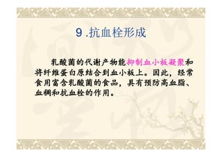 9 .抗血栓形成

  乳酸菌的代谢产物能抑制血小板凝聚和
  乳酸菌的代谢产物能抑制血小板凝聚
           抑制血小板凝聚和
将纤维蛋白原结合到血小板上。因此，经常
食用富含乳酸菌的食品，具有预防高血脂、
血稠和抗血栓的作用。
 