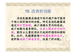 10. 改善肝功能
  活性乳酸菌在肠道中的代谢产物可能有
干预人体肝循环的功能。研究发现乳酸菌液
通过保护胃黏膜，减少酒精从胃内的吸收，
通过保护胃黏膜
  保护胃黏膜，减少酒精从胃内的吸收，
减少细菌内毒素移位，改善乙醇在肝内的代
减少细菌内毒素移位，改善乙醇在肝内的代
谢，能防止大量饮酒后引起的肝损伤和脂肪
肝。此外，乳酸菌能够抑制腐败菌的生长，
肝。此外，乳酸菌能够抑制腐败菌的生长
           抑制腐败菌的生长，
使肝脏减轻了解毒重荷，改善了肝功能。
使肝脏减轻了解毒重荷
   减轻了解毒重荷，改善了肝功能。
 