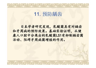 11. 预防龋齿

  日本学者研究发现，乳酸菌具有对龋齿
和牙周病的预防效果。基础实验证明，从健
康人口腔中分离出的乳酸菌LS1有抑制龋齿菌
康人口腔中分离出的乳酸菌LS1
            LS1有抑制龋齿菌
活动、阻碍牙周病菌增殖的作用。
 
