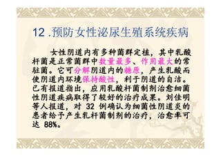 12 .预防女性泌尿生殖系统疾病
   女性阴道内有多种菌群定植，其中乳酸
杆菌是正常菌群中数量最多、作用最大的常
杆菌是正常菌群中数量最多 作用最大的常
          数量最多、
驻菌。它可分解阴道内的糖原，产生乳酸而
驻菌。它可分解 阴道内的糖原
       分解阴道内的 糖原，产生乳酸而
使阴道内环境保持酸性，利于阴道的自洁。
使阴道内环境保持酸性
        保持酸性，利于阴道的自洁。
已有报道指出，应用乳酸杆菌制剂治愈细菌
性阴道疾病取得了较好的治疗成果。刘佳明
等人报道，对 32 例确认为细菌性阴道炎的
患者给予产生乳杆菌制剂的治疗，治愈率可
达 88%。
  88%。
 