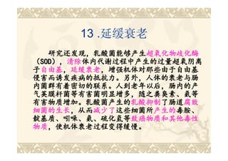 13 .延缓衰老
   研究还发现，乳酸菌能够产生超氧化物歧化酶
   研究还发现，乳酸菌能够产生超氧化物歧化酶
（SOD），清除体内代谢过程中产生的过量超氧阴离
 SOD），清除体内代谢过程中产生的过量超氧阴离
    ），清除
子自由基，延缓衰老，增强机体对那些由于自由基
 自由基，延缓衰老，增强机体对那些由于自由基
侵害而诱发疾病的抵抗力。另外，人体的衰老与肠
内菌群有着密切的联系。人到老年以后，肠内的产
气荚膜杆菌等有害菌明显增多，随之粪臭素、氨等
有害物质增加。乳酸菌产生的乳酸抑制了肠道腐败
有害物质增加。乳酸菌产生的乳酸抑制 了肠道腐败
               乳酸抑制了肠道
细菌的生长，从而减少了这些细菌所产生的毒胺、
细菌的生长，从而减少了这些细菌所 产生的毒胺、
       ，从而减少了这些细菌所产生的
靛基质、吲哚、氨、硫化氢等致癌物质和其他毒性
靛基质、吲哚、氨、硫化氢等致癌物质和其他毒性
物质，使机体衰老过程变得缓慢。
物质，使机体衰老过程变得缓慢。
 