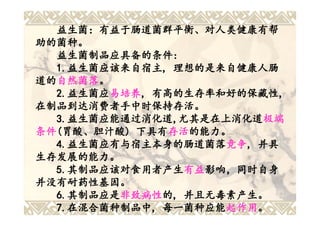 益生菌：有益于肠道菌群平衡、对人类健康有帮
助的菌种。
  益生菌制品应具备的条件:
  益生菌制品应具备的条件:
  1.益生菌应该来自宿主, 理想的是来自健康人肠
  1.益生菌应该来自 宿主,
    益生菌应该来自宿主
道的自然菌落。
道的自然菌落
  自然菌落。
  2.益生菌应易培养, 有高的生存率和好的保藏性,
  2.益生菌应 易培养, 有高的生存率和好的保藏性,
    益生菌应易培养
在制品到达消费者手中时保持存活。
  3.益生菌应能通过消化道,尤其是在上消化道极端
  3.益生菌应能通过消化道 尤其是在上消化道极端
    益生菌应能通过消化道,
条件(胃酸、胆汁酸) 下具有存活的能力。
条件(胃酸、胆汁酸) 下具有存活存活的能力。
  4.益生菌应有与宿主本身的肠道菌落竞争, 并具
  4.益生菌应有与宿主本身的肠道菌落 竞争,
    益生菌应有与宿主本身的肠道菌落竞争
生存发展的能力。
  5.其制品应该对食用者产生有益影响，同时自身
  5.其制品应该对食用者产生 有益影响 ，同时自身
    其制品应该对食用者产生有益影响，同时
并没有耐药性基因。
  6.其制品应是非致病性的, 并且无毒素产生。
  6.其制品应是 非致病性的
    其制品应是非致病性
  7.在混合菌种制品中, 每一菌种应能起作用。
  7.在混合菌种制品中 每一菌种应能起作用
    在混合菌种制品中,         起作用。
 