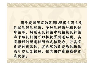 用于疫苗研究的常用LAB宿主菌主要
  用于疫苗研究的常用LAB
           LAB宿主菌主要
包括乳酸乳球菌、多种乳杆菌和格氏链
球菌等，特别是乳杆菌中的植物乳杆菌
和干酪乳杆菌可以抵抗胃肠道环境，具
有很好的肠道黏附和定植能力，并具有
免疫佐剂活性，其天然的免疫原性很低
而可以反复接种，使其用作疫苗载体更
有优势。
 